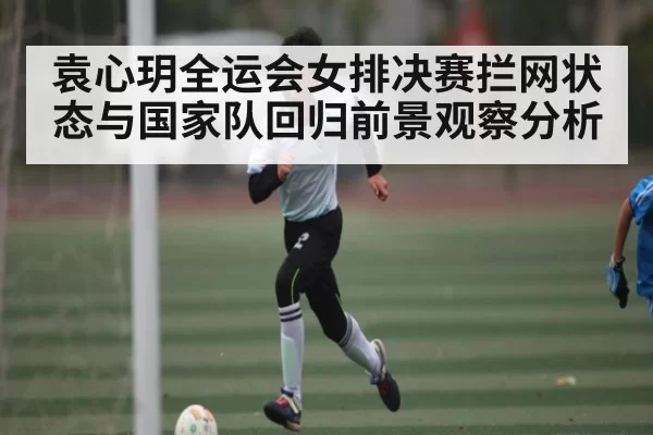 袁心玥全运会女排决赛拦网状态与国家队回归前景观察分析 | jjb