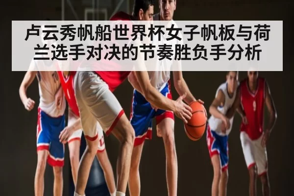 卢云秀帆船世界杯女子帆板与荷兰选手对决的节奏胜负手分析 | jjb